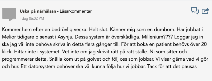 En läsarkommentar från en användare som heter "Uska på närhälsan" har publicerats med följande innehåll: "Kommer hem efter en bedrövlig vecka. Helt slut. Känner mig som en dumbom. Har jobbat i Melior tidigare och senast i Asynja. Dessa system är överskådliga. Millenium???? Loggar jag in ska jag väl inte behöva skriva in detta flera gånger till. För att boka en patient behövs över 20 klick. Hittar inte i systemet. Vet inte om jag skrivit rätt på rätt ställe. Ni som sitter och programmerar detta, Snälla kom ut på golvet och följ oss som jobbar. Vi visar gärna vad vi gör och hur. Ett datorsystem behöver ska väl kunna följa hur vi jobbar. Tack för att det pausas."