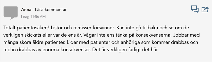 En läsarkommentar från en användare med namnet "Anna" har publicerats med följande innehåll: "Totalt patientsäkert! Listor och remisser försvinner. Kan inte gå tillbaka och se om de verkligen skickats eller var de ens är. Vågar inte ens tänka på konsekvenserna. Jobbar med många sköra äldre patienter. Lider med patienter och anhöriga som kommer drabbas och redan drabbas av enorma konsekvenser. Det är verkligen farligt det här."